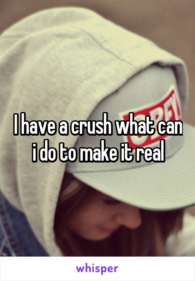 I have a crush what can i do to make it real