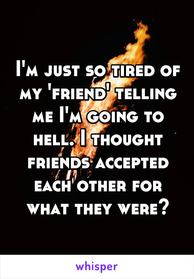 I'm just so tired of my 'friend' telling me I'm going to hell. I thought friends accepted each other for what they were?