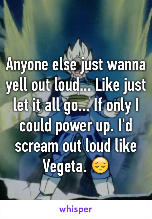 Anyone else just wanna yell out loud... Like just let it all go... If only I could power up. I'd scream out loud like Vegeta. 😔