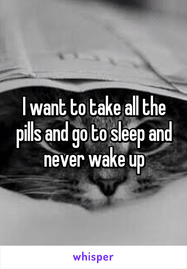 I want to take all the pills and go to sleep and never wake up