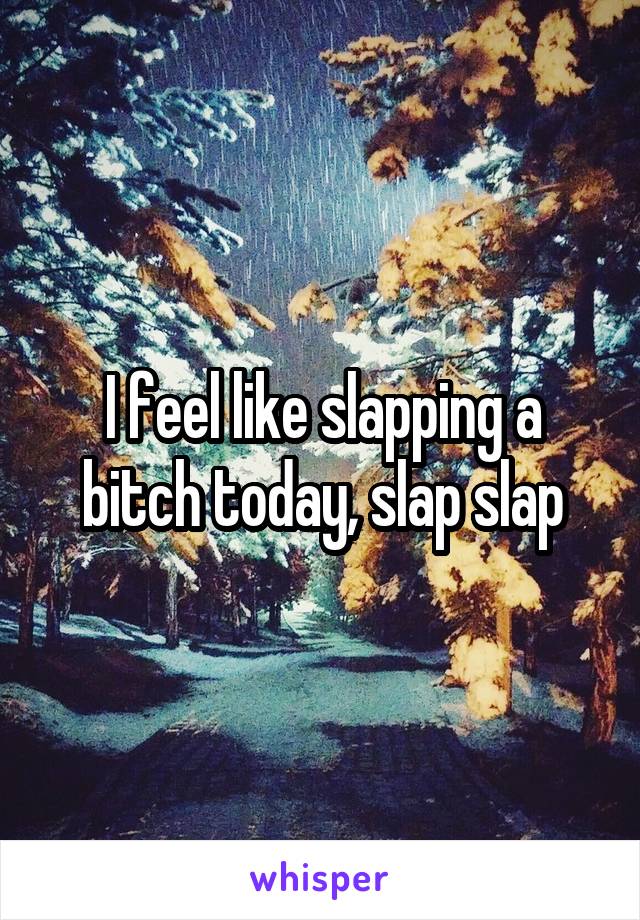 I feel like slapping a bitch today, slap slap