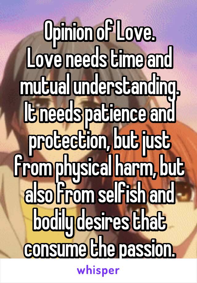 Opinion of Love.
Love needs time and mutual understanding. It needs patience and protection, but just from physical harm, but also from selfish and bodily desires that consume the passion.