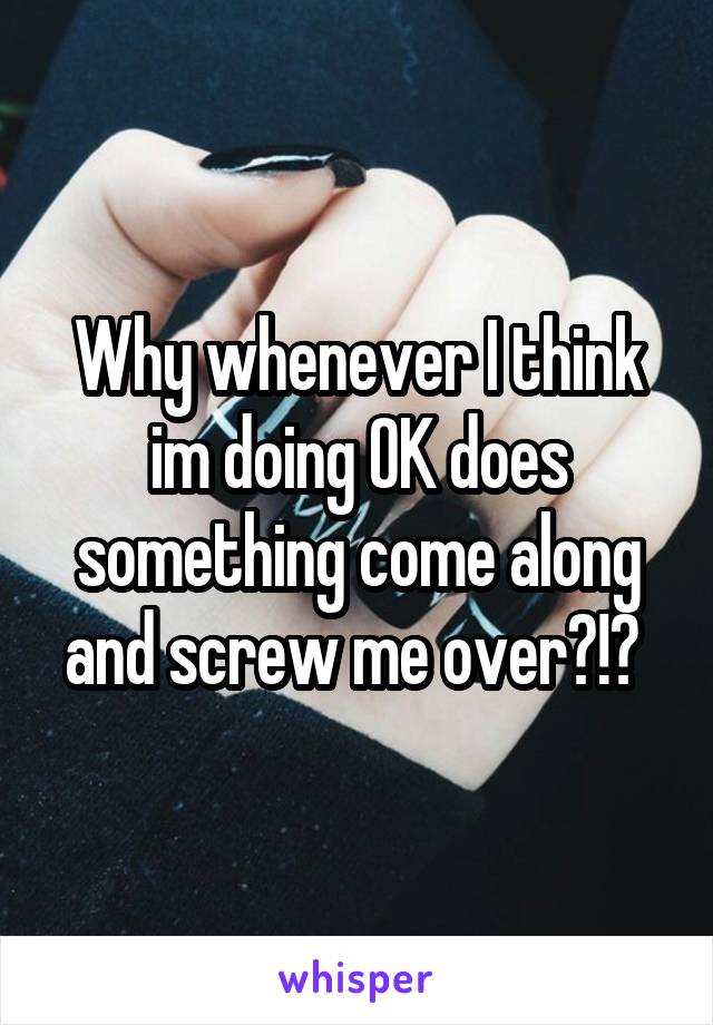 Why whenever I think im doing OK does something come along and screw me over?!? 