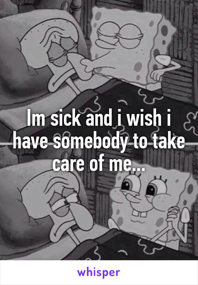 Im sick and i wish i have somebody to take care of me...