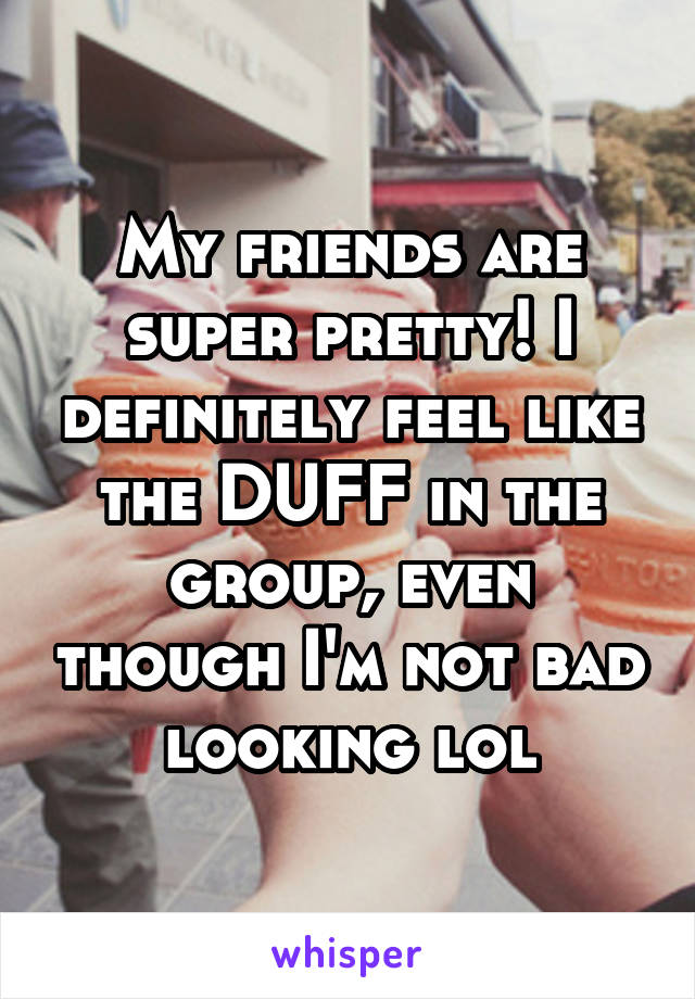 My friends are super pretty! I definitely feel like the DUFF in the group, even though I'm not bad looking lol