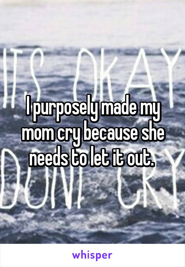 I purposely made my mom cry because she needs to let it out. 