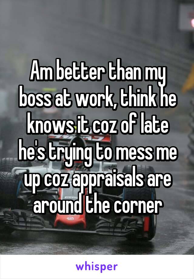 Am better than my boss at work, think he knows it coz of late he's trying to mess me up coz appraisals are around the corner