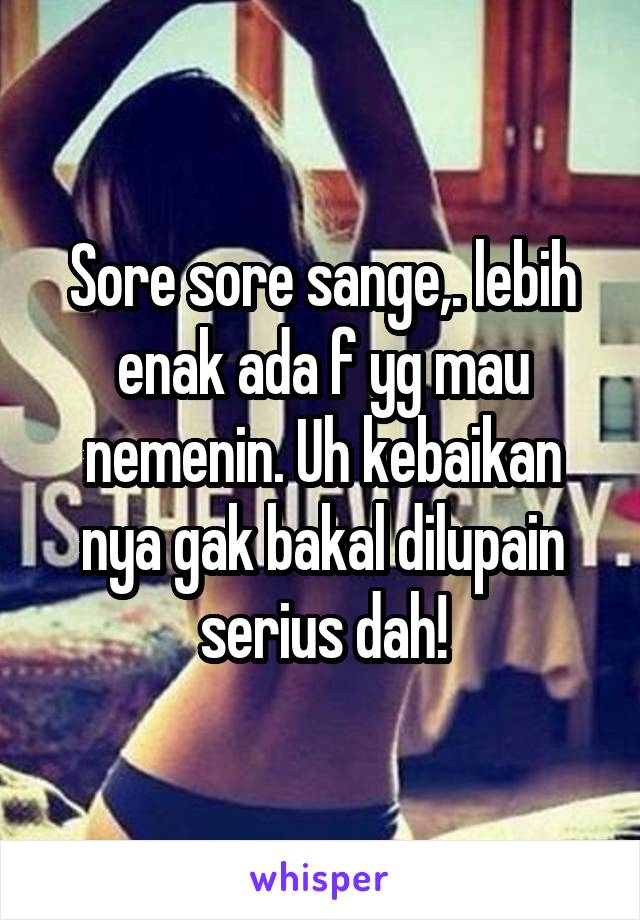 Sore sore sange,. lebih enak ada f yg mau nemenin. Uh kebaikan nya gak bakal dilupain serius dah!