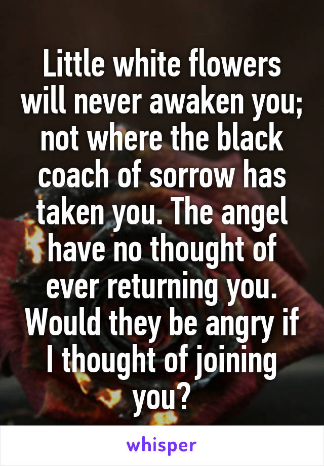 Little white flowers will never awaken you; not where the black coach of sorrow has taken you. The angel have no thought of ever returning you. Would they be angry if I thought of joining you?