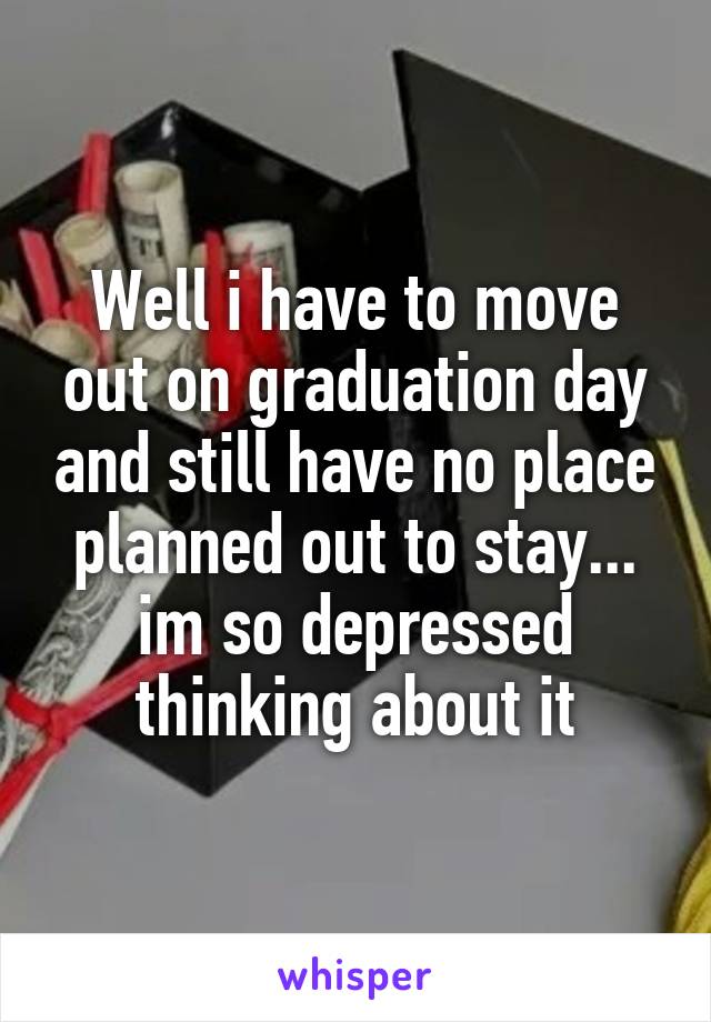 Well i have to move out on graduation day and still have no place planned out to stay... im so depressed thinking about it