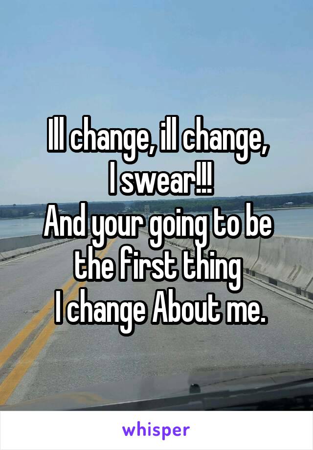 Ill change, ill change,
 I swear!!!
And your going to be
the first thing
 I change About me.