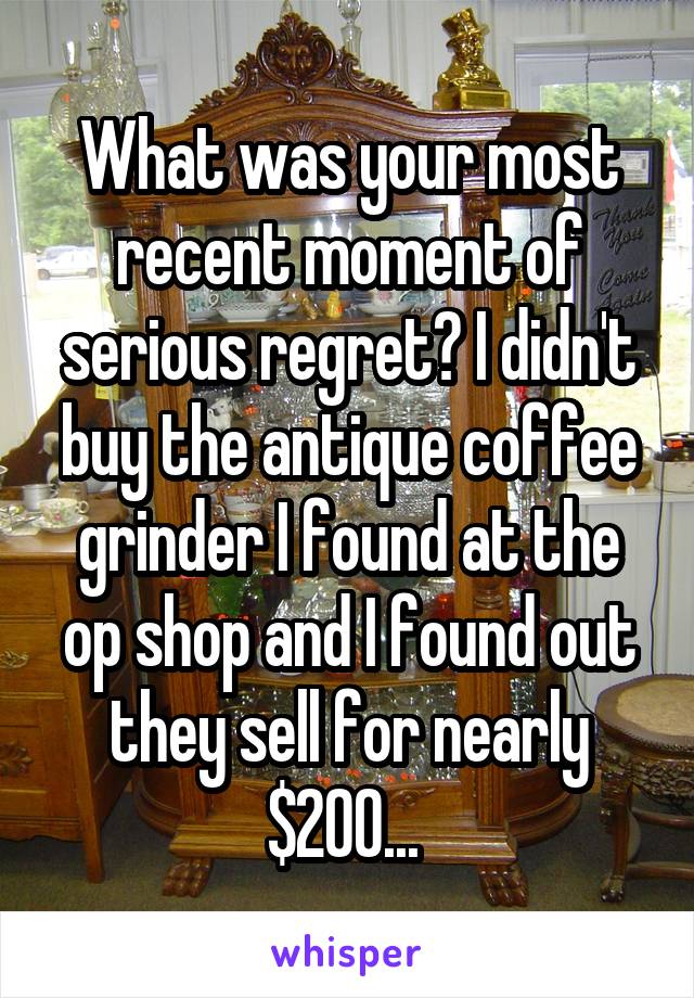 What was your most recent moment of serious regret? I didn't buy the antique coffee grinder I found at the op shop and I found out they sell for nearly $200... 