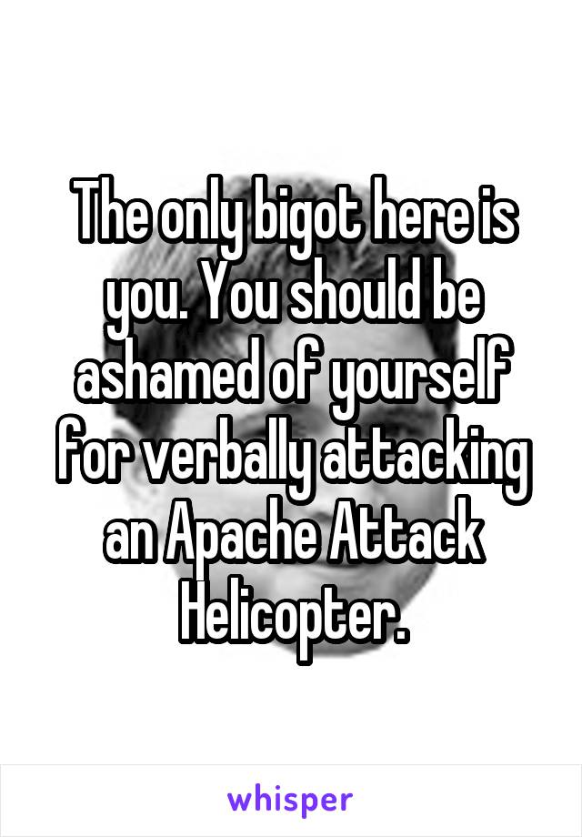 The only bigot here is you. You should be ashamed of yourself for verbally attacking an Apache Attack Helicopter.