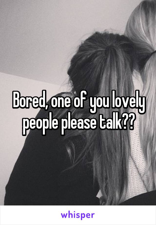 Bored, one of you lovely people please talk??