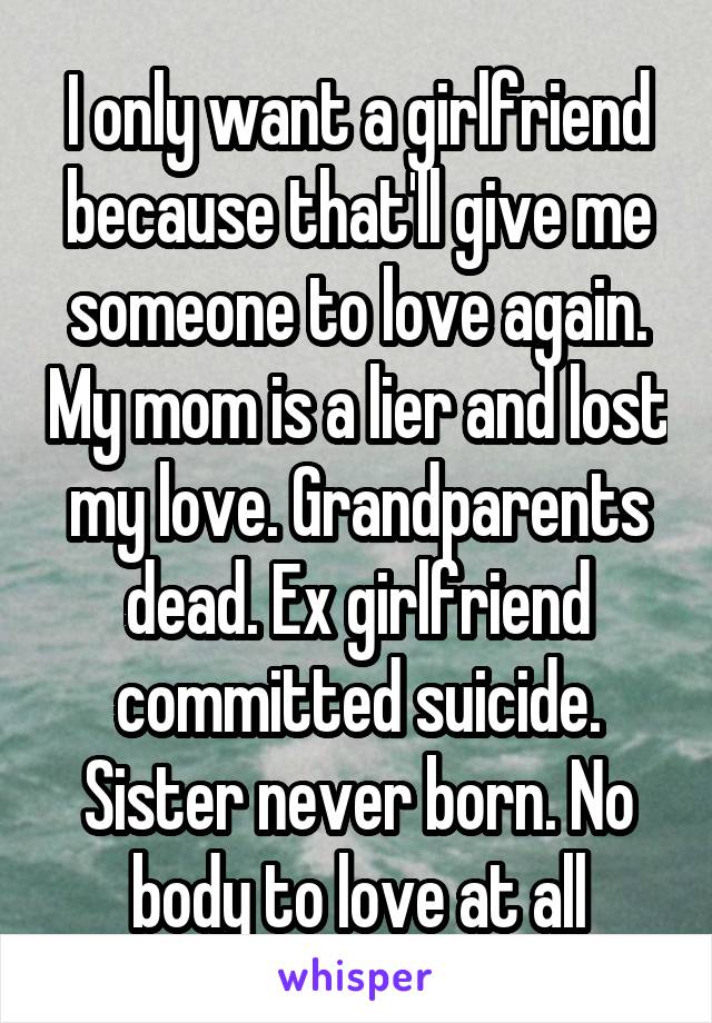 I only want a girlfriend because that'll give me someone to love again. My mom is a lier and lost my love. Grandparents dead. Ex girlfriend committed suicide. Sister never born. No body to love at all