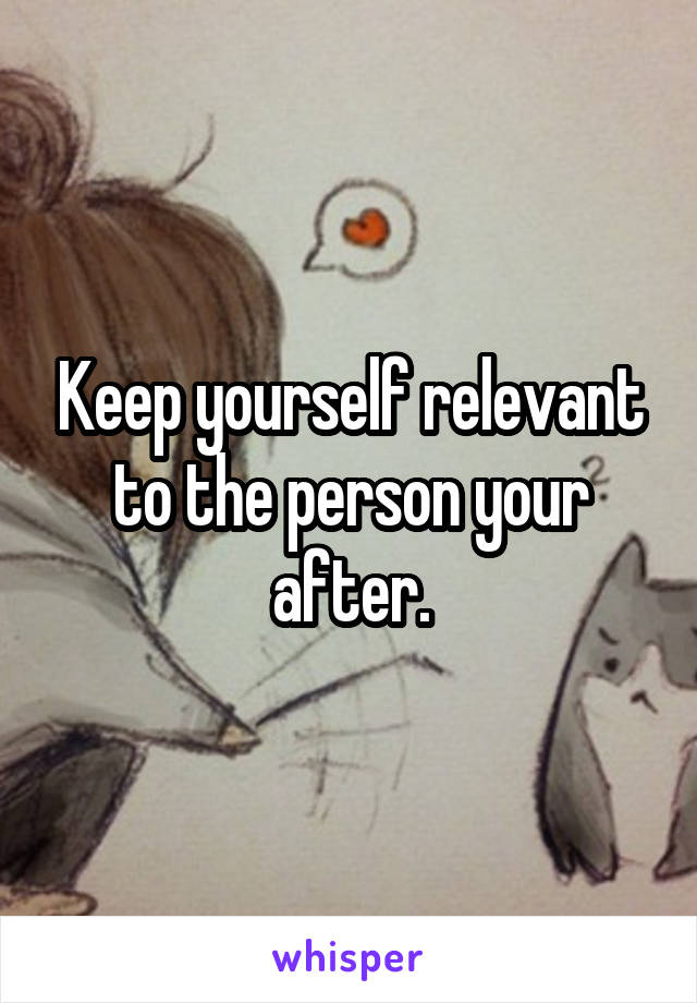 Keep yourself relevant to the person your after.