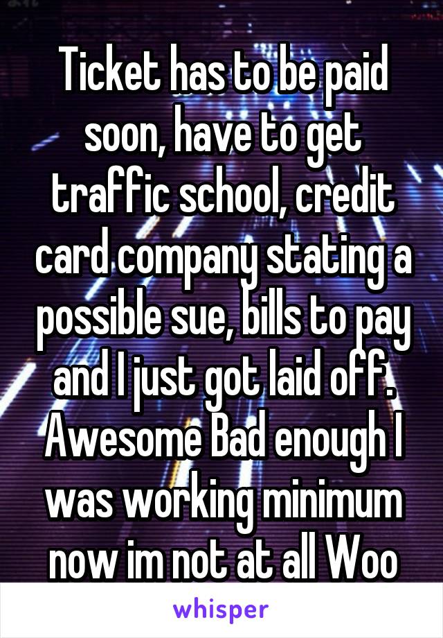 Ticket has to be paid soon, have to get traffic school, credit card company stating a possible sue, bills to pay and I just got laid off. Awesome Bad enough I was working minimum now im not at all Woo