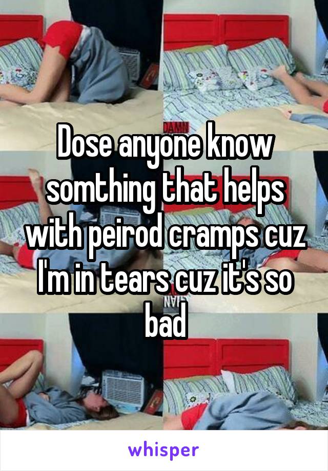 Dose anyone know somthing that helps with peirod cramps cuz I'm in tears cuz it's so bad