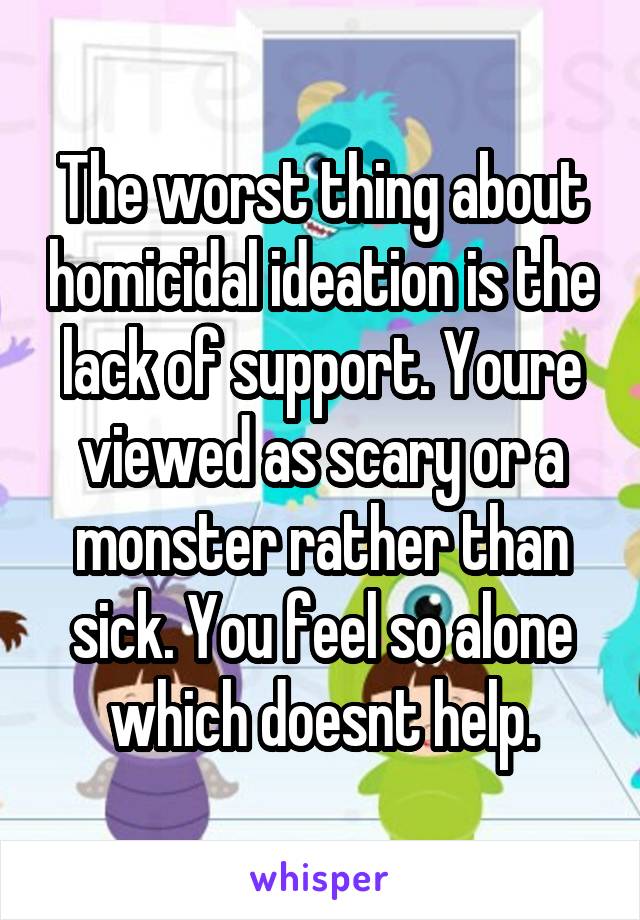 The worst thing about homicidal ideation is the lack of support. Youre viewed as scary or a monster rather than sick. You feel so alone which doesnt help.