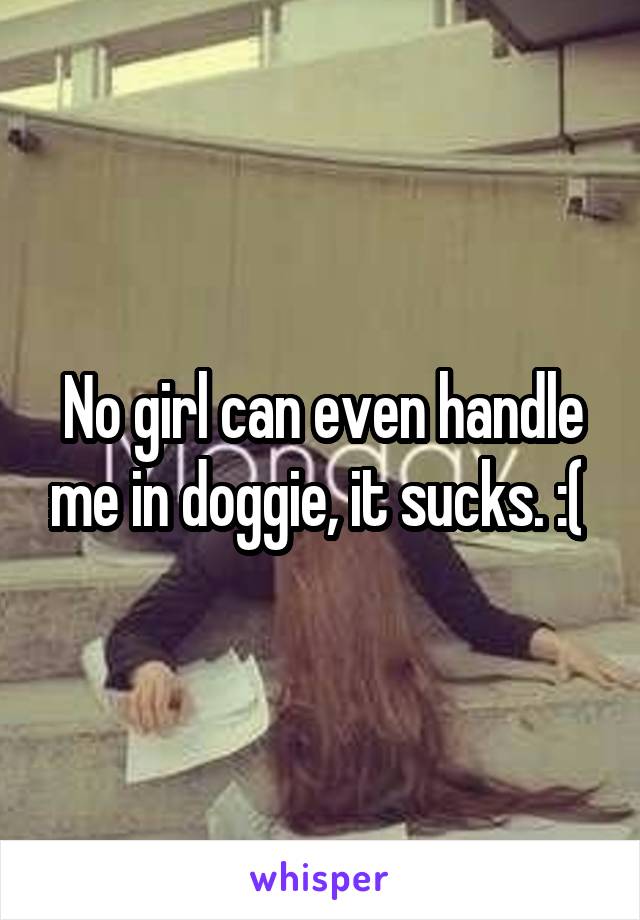 No girl can even handle me in doggie, it sucks. :( 