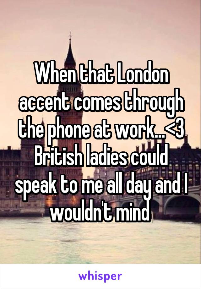 When that London accent comes through the phone at work...<3
British ladies could speak to me all day and I wouldn't mind 