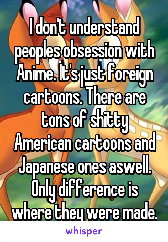 I don't understand peoples obsession with Anime. It's just foreign cartoons. There are tons of shitty American cartoons and Japanese ones aswell. Only difference is where they were made.