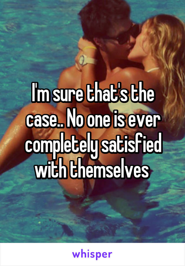 I'm sure that's the case.. No one is ever completely satisfied with themselves 