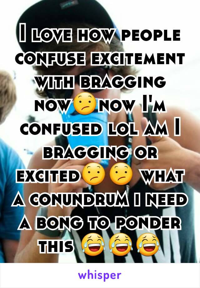 I love how people confuse excitement with bragging now😕now I'm confused lol am I bragging or excited😕😕 what a conundrum i need a bong to ponder this 😂😂😂