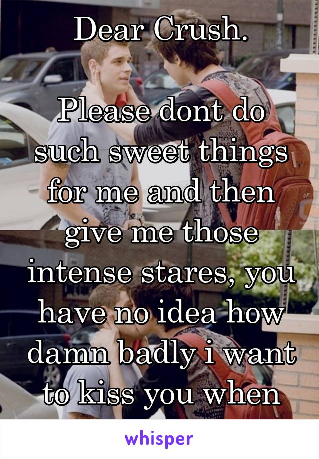 Dear Crush.

Please dont do such sweet things for me and then give me those intense stares, you have no idea how damn badly i want to kiss you when you do that!