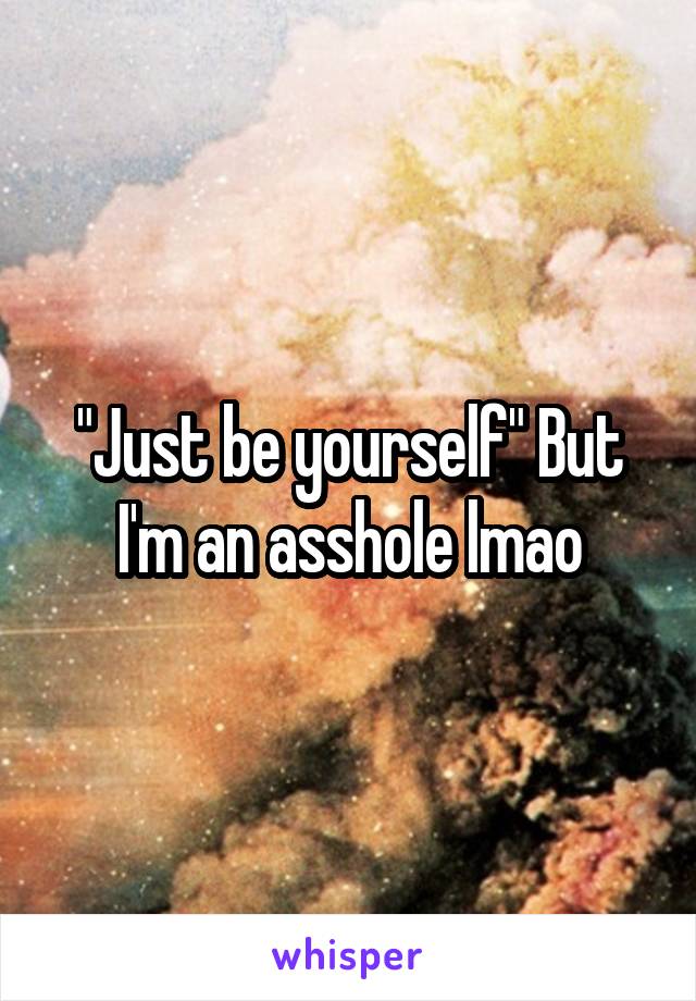 "Just be yourself" But I'm an asshole lmao