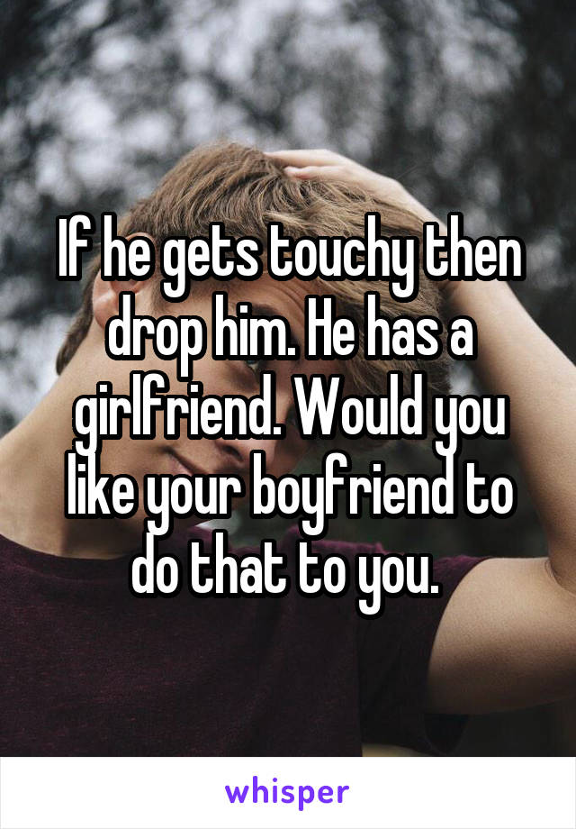 If he gets touchy then drop him. He has a girlfriend. Would you like your boyfriend to do that to you. 