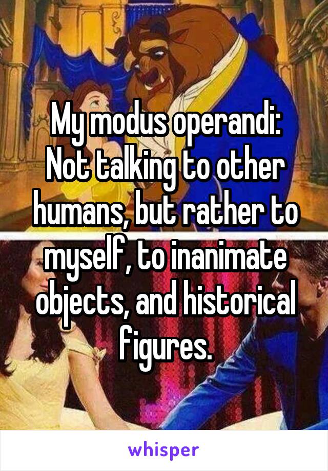 My modus operandi:
Not talking to other humans, but rather to myself, to inanimate objects, and historical figures.