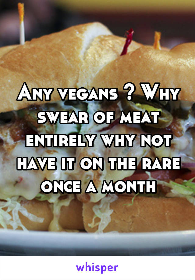 Any vegans ? Why swear of meat entirely why not have it on the rare once a month