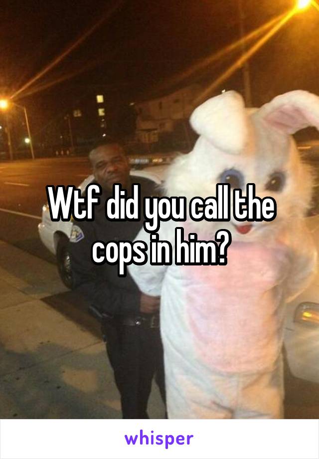 Wtf did you call the cops in him?