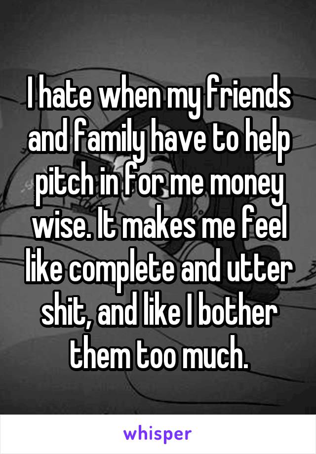 I hate when my friends and family have to help pitch in for me money wise. It makes me feel like complete and utter shit, and like I bother them too much.