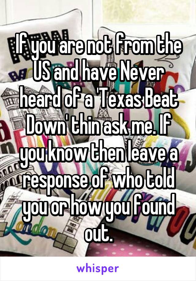 If you are not from the US and have Never heard of a 'Texas Beat Down' thin ask me. If you know then leave a response of who told you or how you found out.