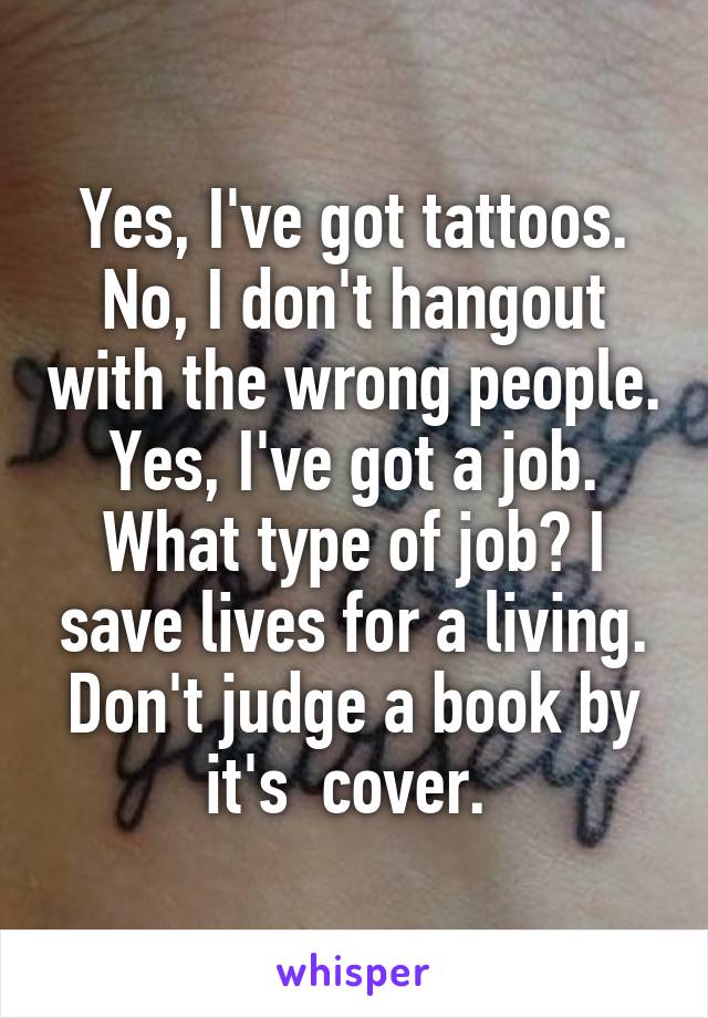 Yes, I've got tattoos.
No, I don't hangout with the wrong people.
Yes, I've got a job.
What type of job? I save lives for a living.
Don't judge a book by it's  cover. 