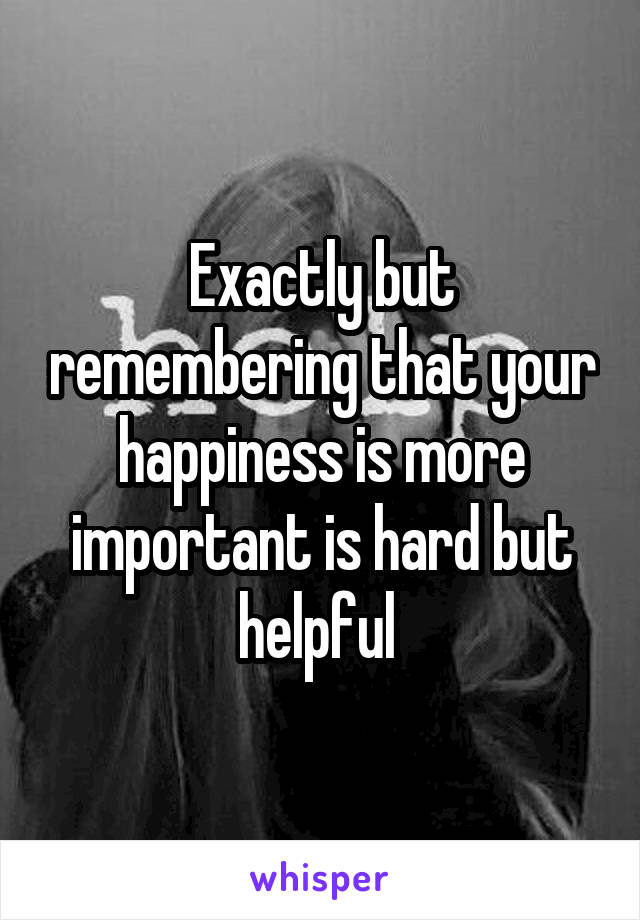 Exactly but remembering that your happiness is more important is hard but helpful 