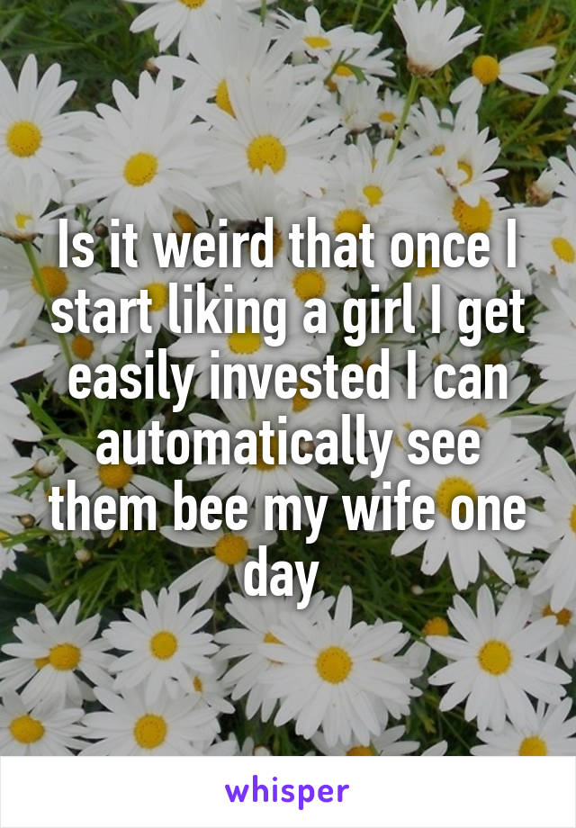 Is it weird that once I start liking a girl I get easily invested I can automatically see them bee my wife one day 