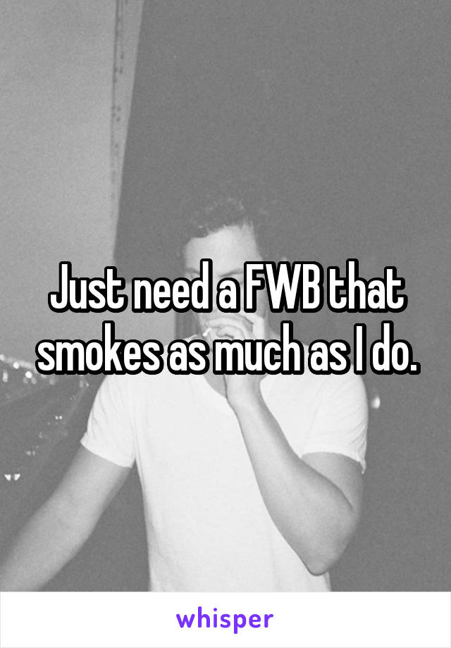 Just need a FWB that smokes as much as I do.