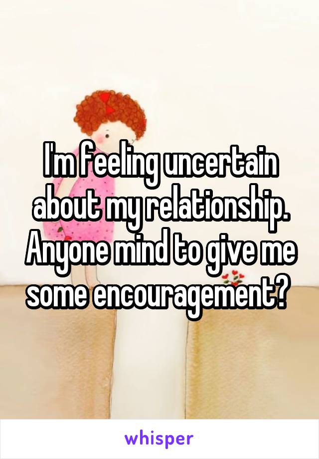 I'm feeling uncertain about my relationship. Anyone mind to give me some encouragement? 