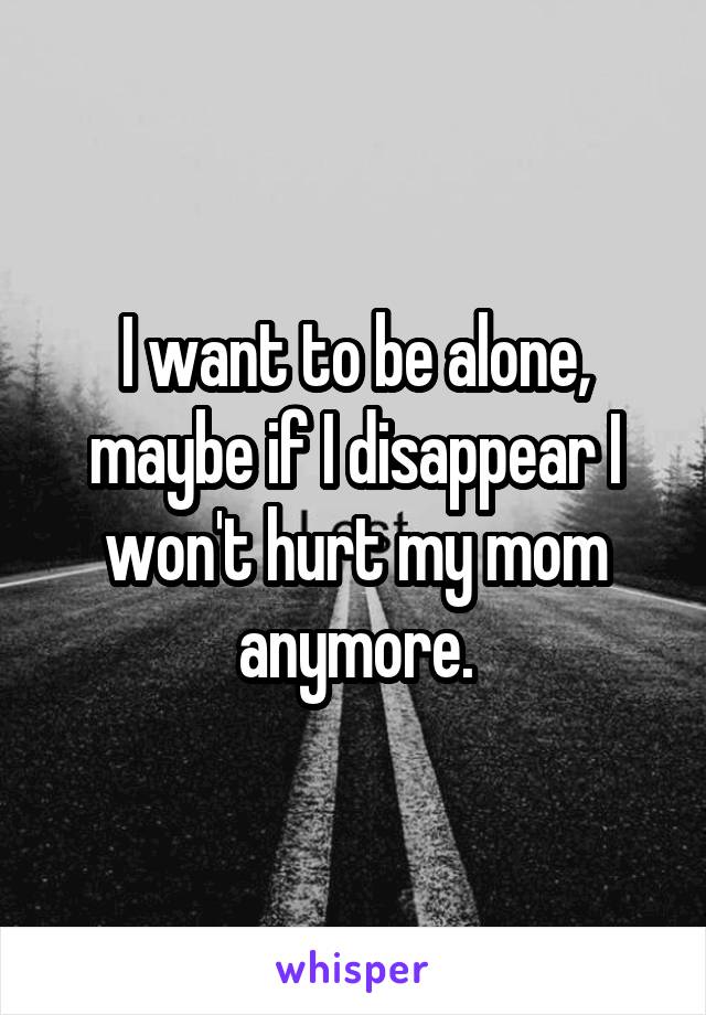 I want to be alone, maybe if I disappear I won't hurt my mom anymore.