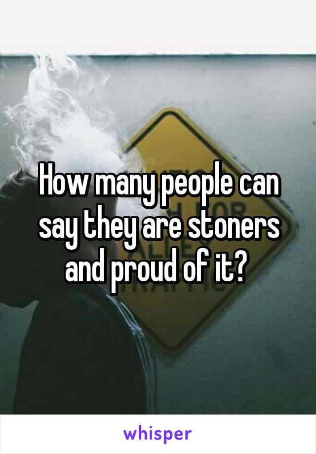 How many people can say they are stoners and proud of it? 