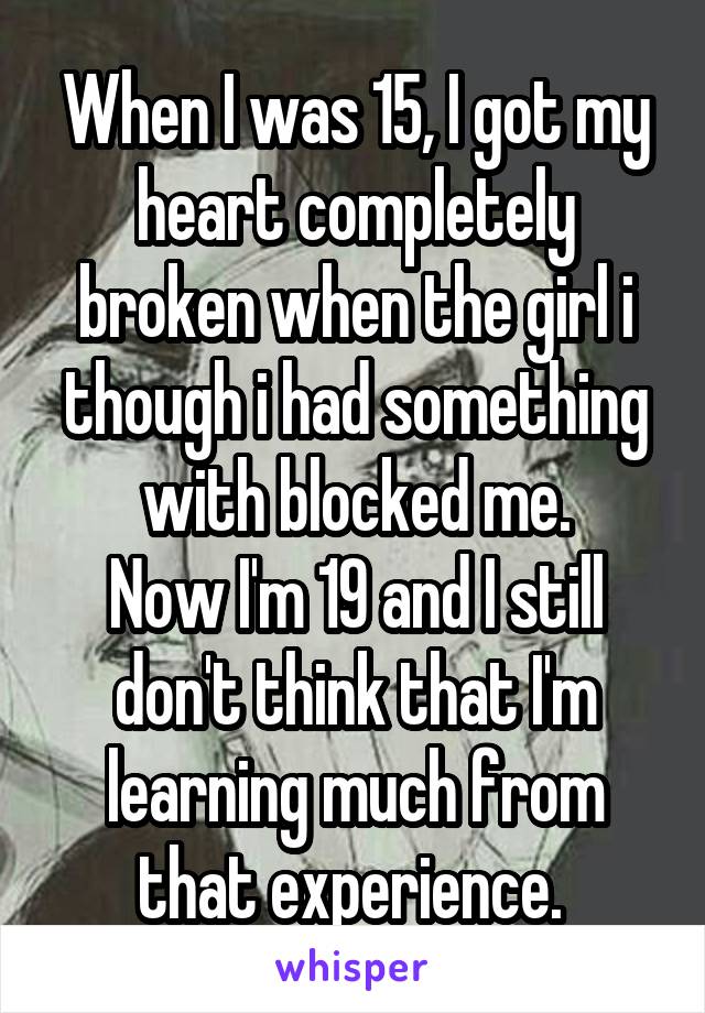 When I was 15, I got my heart completely broken when the girl i though i had something with blocked me.
Now I'm 19 and I still don't think that I'm learning much from that experience. 