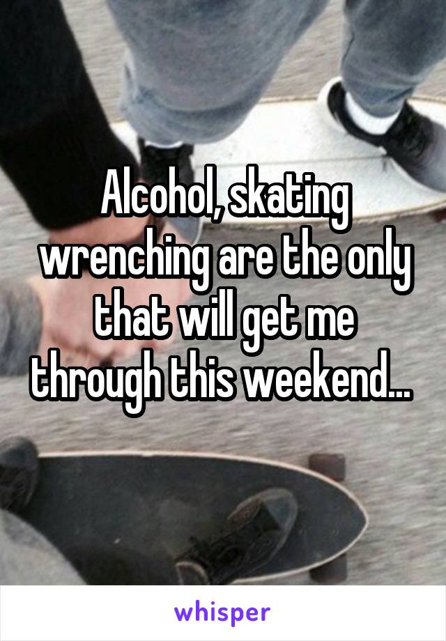 Alcohol, skating wrenching are the only that will get me through this weekend... 
