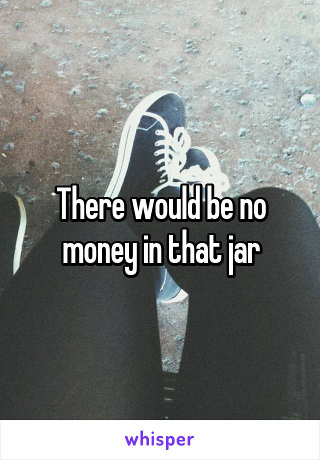There would be no money in that jar