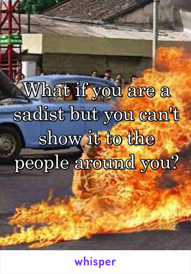 What if you are a sadist but you can't show it to the people around you?
