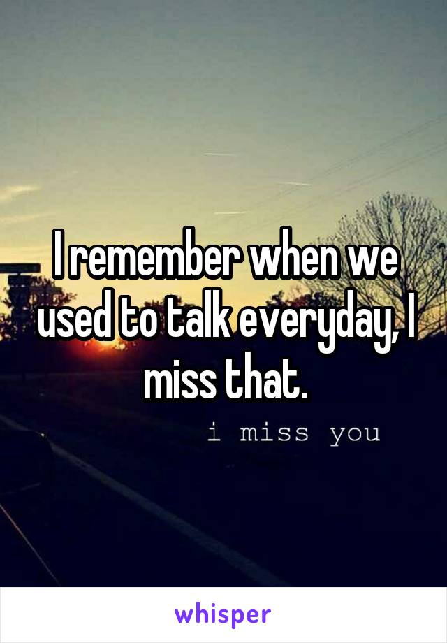 I remember when we used to talk everyday, I miss that.