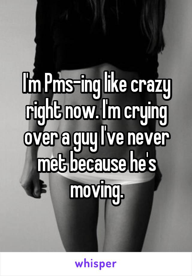 I'm Pms-ing like crazy right now. I'm crying over a guy I've never met because he's moving.