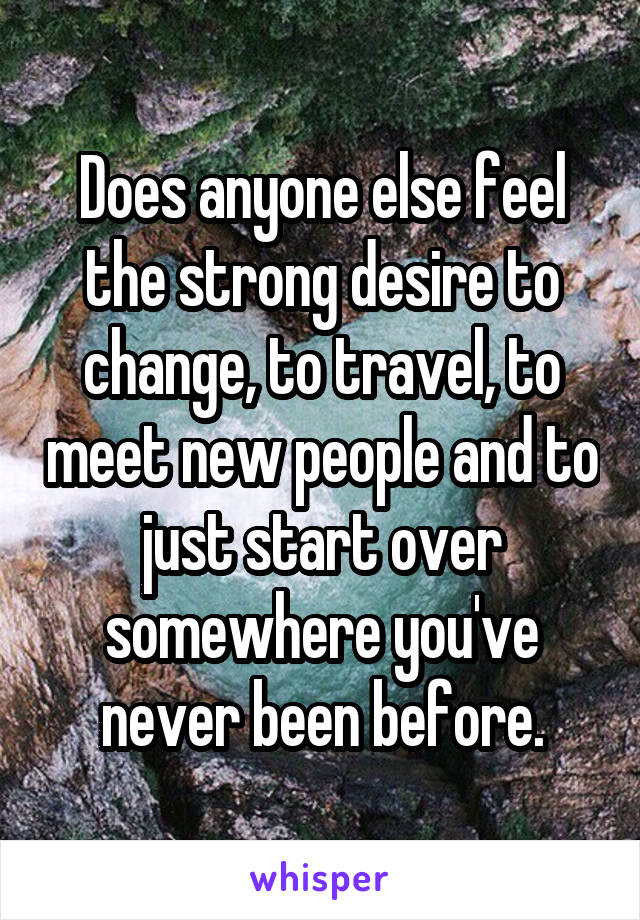 Does anyone else feel the strong desire to change, to travel, to meet new people and to just start over somewhere you've never been before.